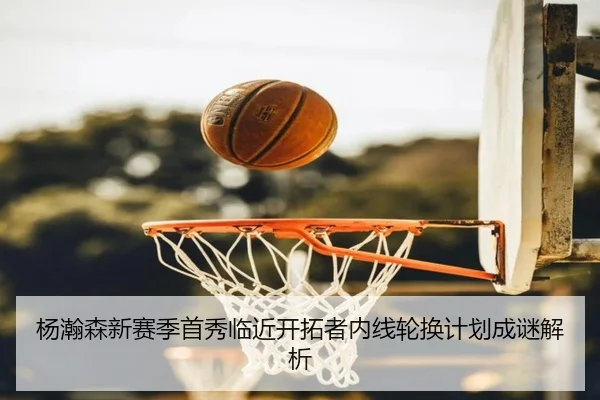 杨瀚森新赛季首秀临近开拓者内线轮换计划成谜解析